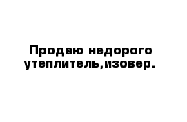 Продаю недорого утеплитель,изовер.